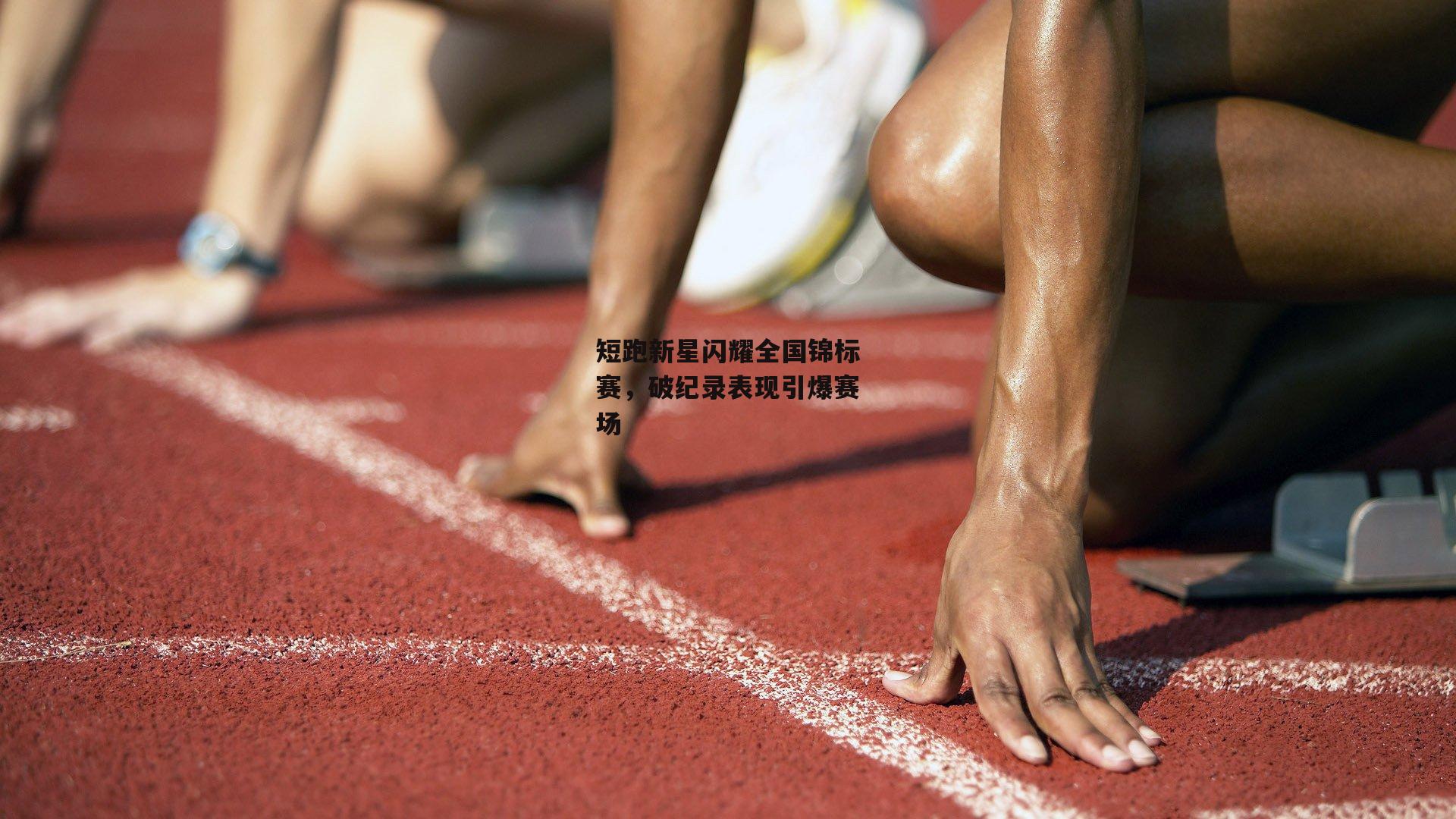 短跑新星闪耀全国锦标赛，破纪录表现引爆赛场